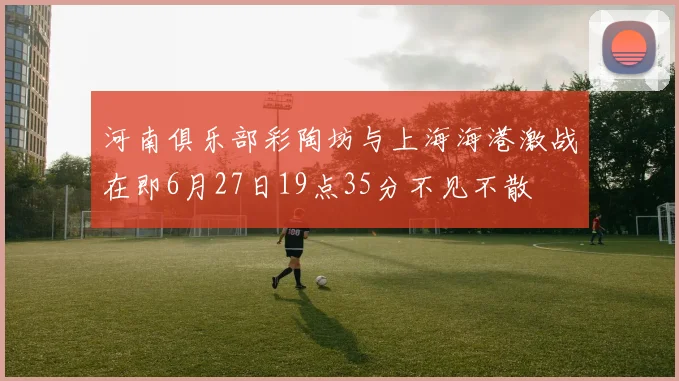 河南俱乐部彩陶坊与上海海港激战在即6月27日19点35分不见不散