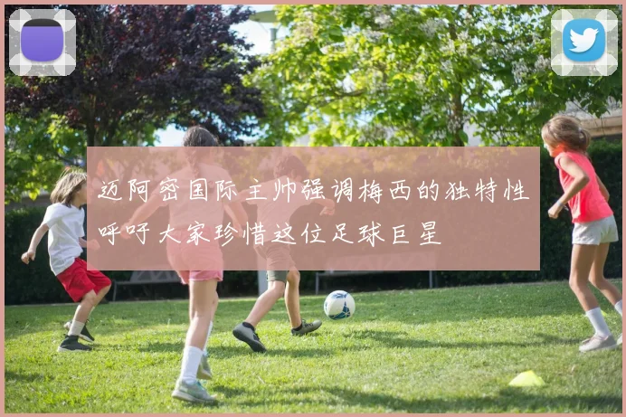 迈阿密国际主帅强调梅西的独特性呼吁大家珍惜这位足球巨星