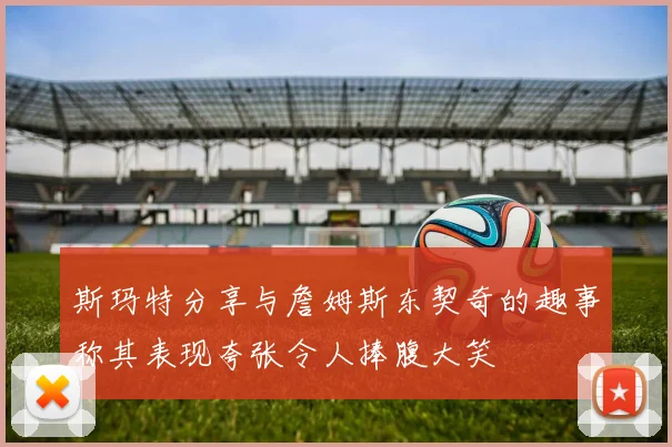 斯玛特分享与詹姆斯东契奇的趣事称其表现夸张令人捧腹大笑