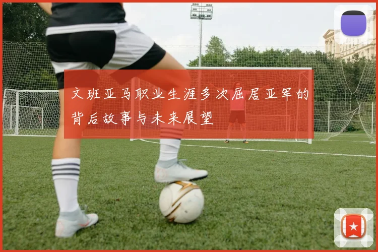 文班亚马职业生涯多次屈居亚军的背后故事与未来展望