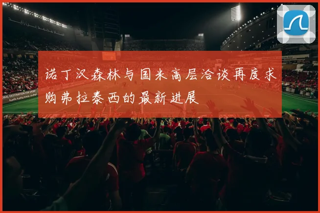 诺丁汉森林与国米高层洽谈再度求购弗拉泰西的最新进展