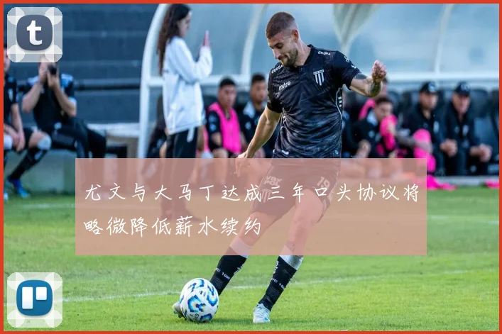 尤文与大马丁达成三年口头协议将略微降低薪水续约