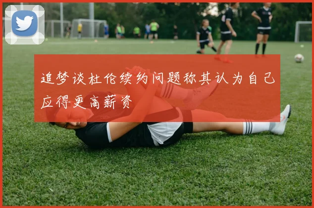 追梦谈杜伦续约问题称其认为自己应得更高薪资
