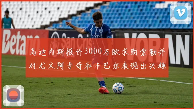 乌迪内斯报价3000万欧求购索勒并对尤文阿季奇和卡巴尔表现出兴趣