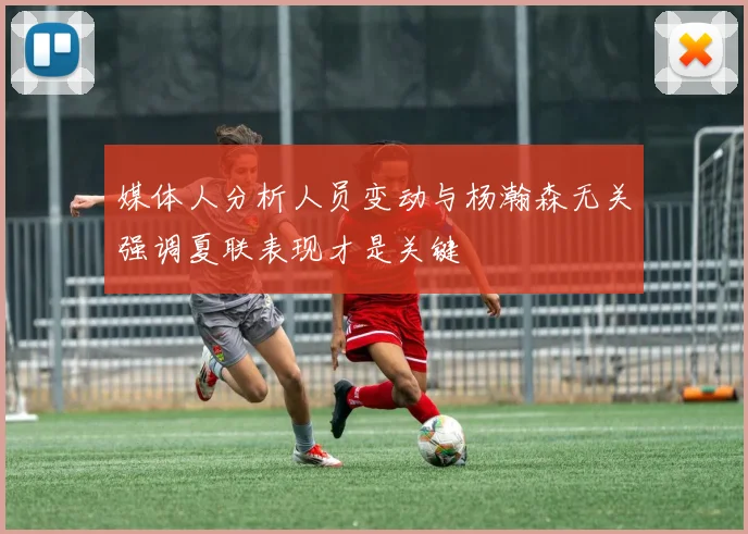 媒体人分析人员变动与杨瀚森无关强调夏联表现才是关键