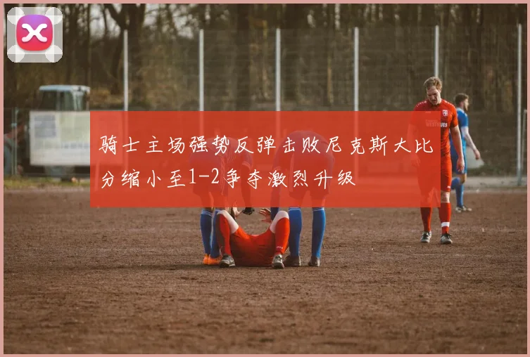 骑士主场强势反弹击败尼克斯大比分缩小至1-2争夺激烈升级