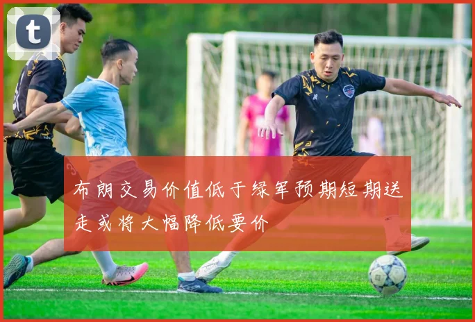 布朗交易价值低于绿军预期短期送走或将大幅降低要价