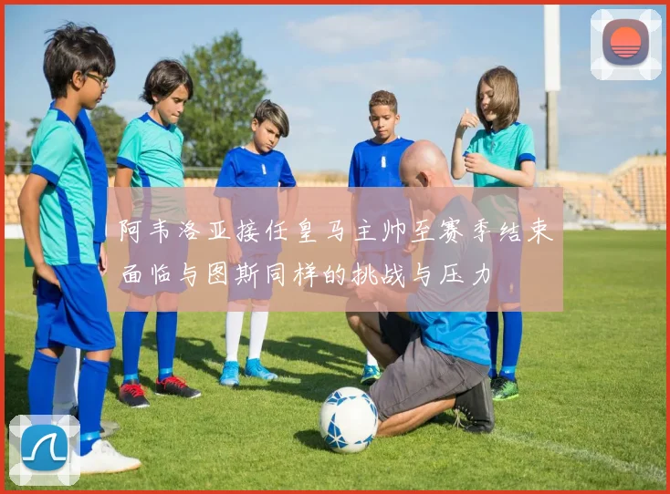 阿韦洛亚接任皇马主帅至赛季结束面临与图斯同样的挑战与压力