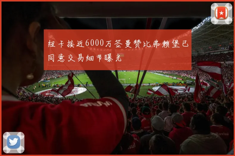 纽卡接近6000万签曼赞比弗赖堡已同意交易细节曝光