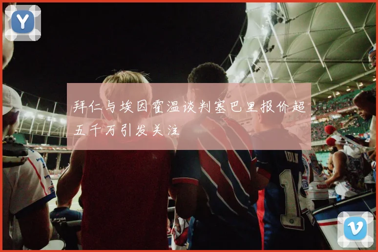 拜仁与埃因霍温谈判塞巴里报价超五千万引发关注