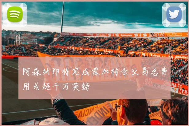阿森纳即将完成蒙加转会交易总费用或超千万英镑