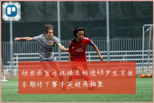 切尔西官方祝福兰帕德48岁生日快乐期待下赛季英超再相聚