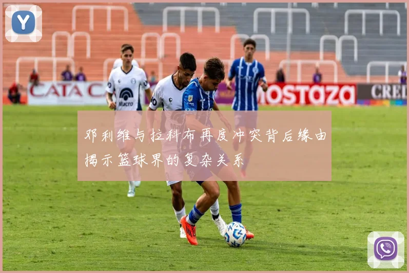 邓利维与拉科布再度冲突背后缘由揭示篮球界的复杂关系